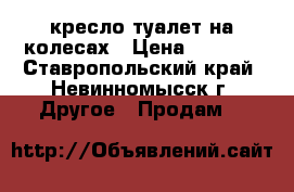 кресло-туалет на колесах › Цена ­ 3 500 - Ставропольский край, Невинномысск г. Другое » Продам   